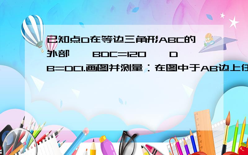 已知点D在等边三角形ABC的外部,∠BDC=120°,DB=DC1.画图并测量：在图中于AB边上任取一点M,连接DM,在DM的右侧画角MDN=60°,线段DN交AC边于N ,连接MN.量得MB≈13mm.MN≈18mm.NC≈5mm2.证明BM=MN=NC3.若三角形ABC