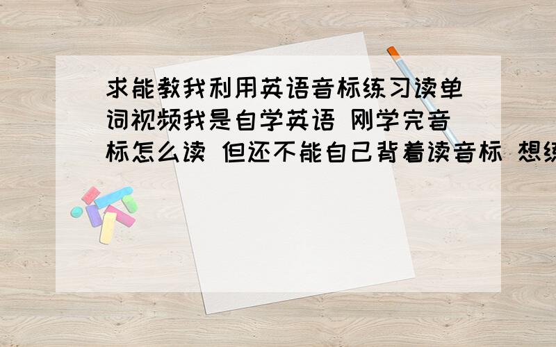 求能教我利用英语音标练习读单词视频我是自学英语 刚学完音标怎么读 但还不能自己背着读音标 想练习练习读单词来练习音标