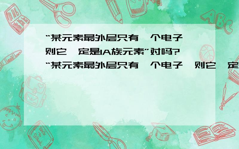 “某元素最外层只有一个电子,则它一定是IA族元素”对吗?“某元素最外层只有一个电子,则它一定是IA族元素”这句话对吗?请说明理由或举出反例