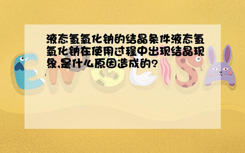 液态氢氧化钠的结晶条件液态氢氧化钠在使用过程中出现结晶现象,是什么原因造成的?