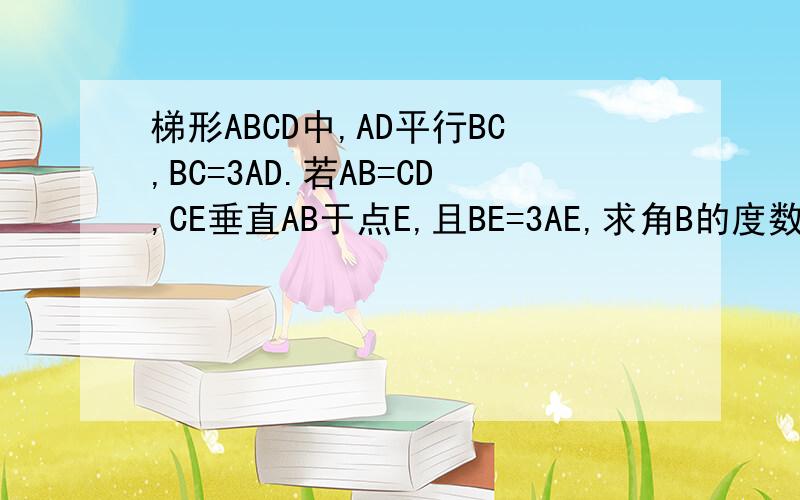 梯形ABCD中,AD平行BC,BC=3AD.若AB=CD,CE垂直AB于点E,且BE=3AE,求角B的度数.f