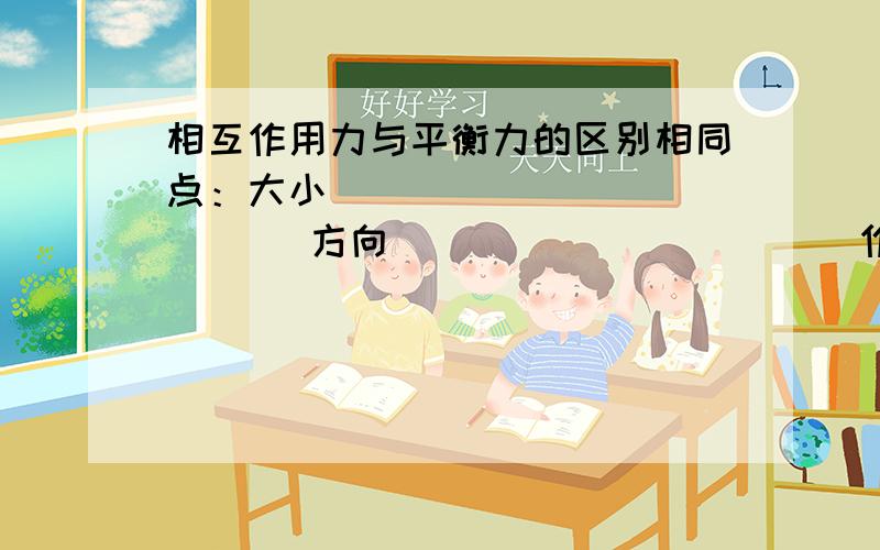 相互作用力与平衡力的区别相同点：大小_____________ 方向___________ 作用在__________不同点：平衡力作用在_____________可以是不同性质的力相互作用力作用在___________________是相同性质的力.