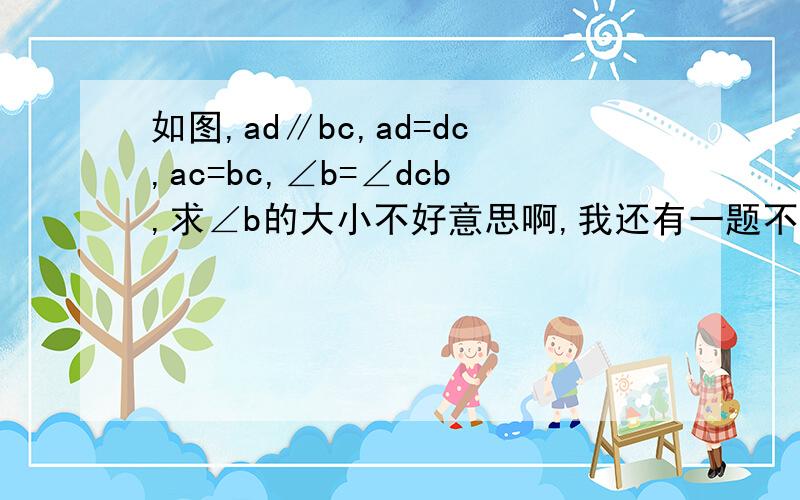 如图,ad∥bc,ad=dc,ac=bc,∠b=∠dcb,求∠b的大小不好意思啊,我还有一题不会,蟹蟹!