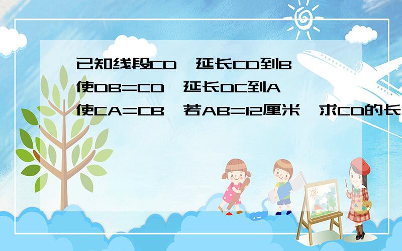 已知线段CD,延长CD到B,使DB=CD,延长DC到A,使CA=CB,若AB=12厘米,求CD的长