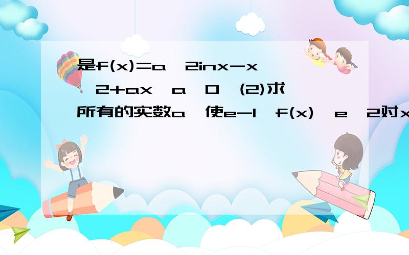 是f(x)=a^2inx-x^2+ax,a>0,(2)求所有的实数a,使e-1≤f(x)≤e^2对x∈【1,e】恒成立