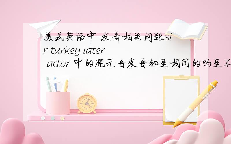 美式英语中 发音相关问题sir turkey later actor 中的混元音发音都是相同的吗是不是单词中只要出现元音+r都要卷舌