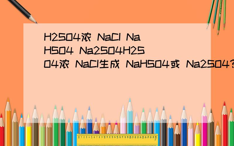 H2SO4浓 NaCI NaHSO4 Na2SO4H2SO4浓 NaCI生成 NaHSO4或 Na2SO4?（条件）