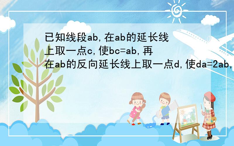 已知线段ab,在ab的延长线上取一点c,使bc=ab,再在ab的反向延长线上取一点d,使da=2ab,线段db等于线段ba的几倍?线段ca是线段db的几分之几?比较线段ad与线段ac的大小.