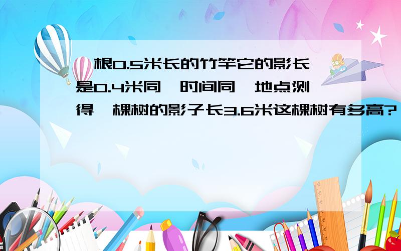 一根0.5米长的竹竿它的影长是0.4米同一时间同一地点测得一棵树的影子长3.6米这棵树有多高?