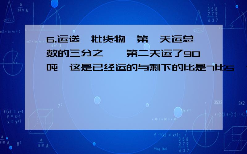 6.运送一批货物,第一天运总数的三分之一,第二天运了90吨,这是已经运的与剩下的比是7比5,这批货物有多少吨?7.一批大米,第一天用去总数的五分之二二,第二天用去100吨,两天共用了多少吨?