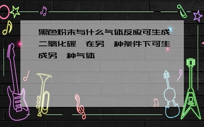 黑色粉末与什么气体反应可生成二氧化碳,在另一种条件下可生成另一种气体