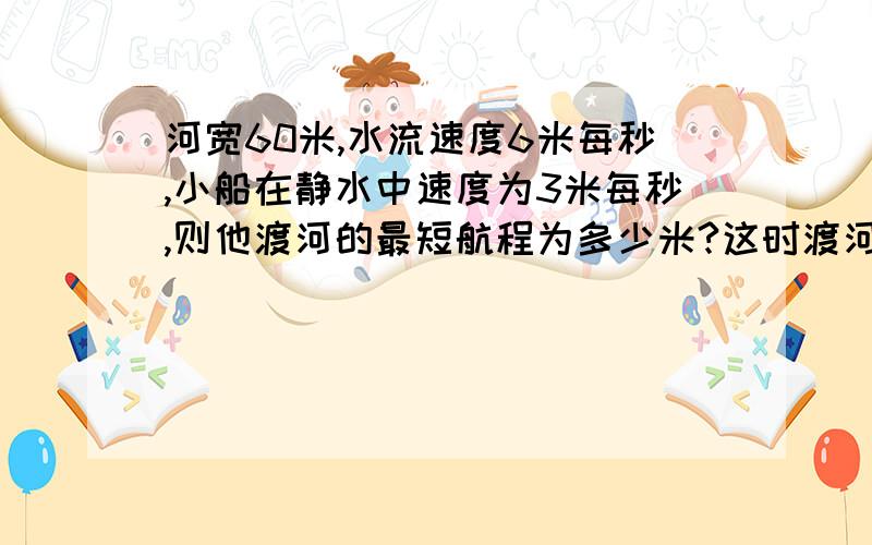 河宽60米,水流速度6米每秒,小船在静水中速度为3米每秒,则他渡河的最短航程为多少米?这时渡河的时间为多少秒?