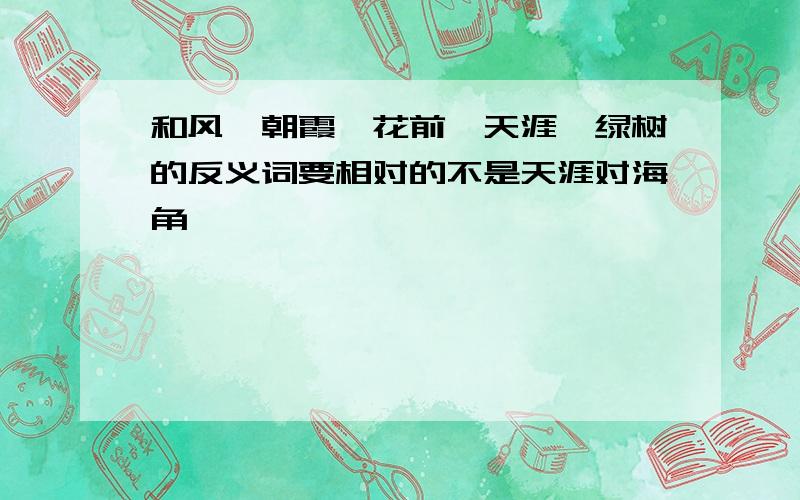 和风、朝霞、花前、天涯、绿树的反义词要相对的不是天涯对海角