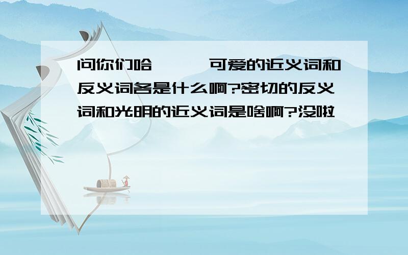 问你们哈```可爱的近义词和反义词各是什么啊?密切的反义词和光明的近义词是啥啊?没啦```