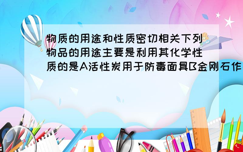 物质的用途和性质密切相关下列物品的用途主要是利用其化学性质的是A活性炭用于防毒面具B金刚石作装饰品C铜丝作导线D氢气做高能燃料