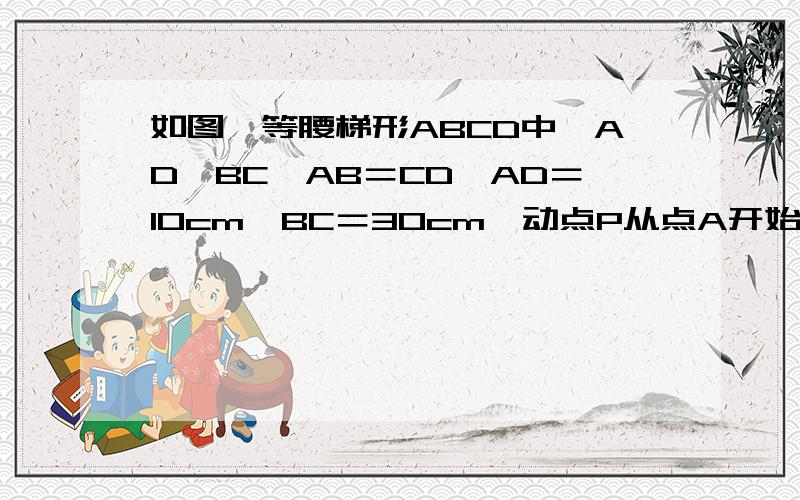 如图,等腰梯形ABCD中,AD‖BC,AB＝CD,AD＝10cm,BC＝30cm,动点P从点A开始沿AD边向点D以每秒1cm的速度运动,同时动点Q从C开始沿CB边向点B以每妙3cm的速度运动,当其中一点到达端点时,另一点也随之停止运