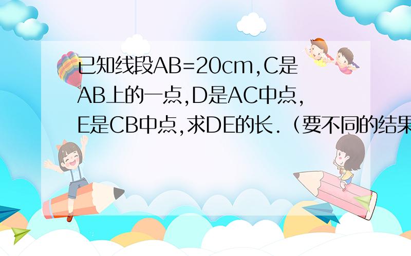 已知线段AB=20cm,C是AB上的一点,D是AC中点,E是CB中点,求DE的长.（要不同的结果和图