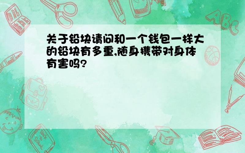 关于铅块请问和一个钱包一样大的铅块有多重,随身携带对身体有害吗?