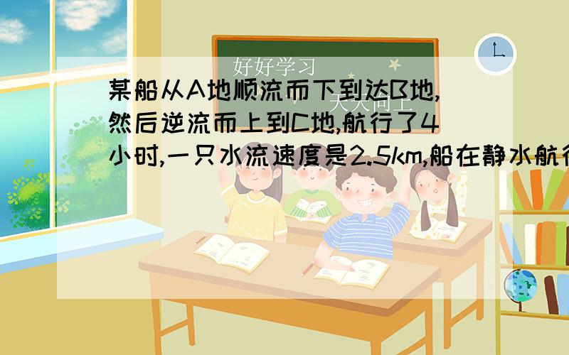 某船从A地顺流而下到达B地,然后逆流而上到C地,航行了4小时,一只水流速度是2.5km,船在静水航行速度为7.5km,AC两地之间相距10km,求AB两地距离