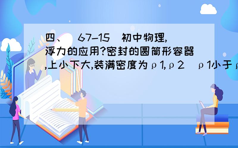 四、（67-15）初中物理,浮力的应用?密封的圆筒形容器,上小下大,装满密度为ρ1,ρ2(ρ1小于ρ2）的两种混合液体（上为密度为ρ1的液体,下为密度为ρ2的液体,两种液体高度相等）,此时液体对容