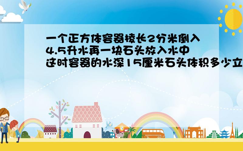 一个正方体容器棱长2分米倒入4.5升水再一块石头放入水中这时容器的水深15厘米石头体积多少立方厘米?