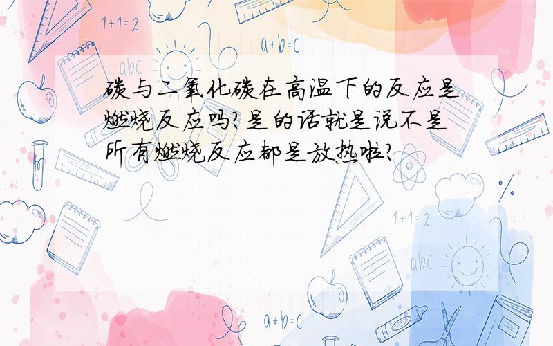 碳与二氧化碳在高温下的反应是燃烧反应吗?是的话就是说不是所有燃烧反应都是放热啦?