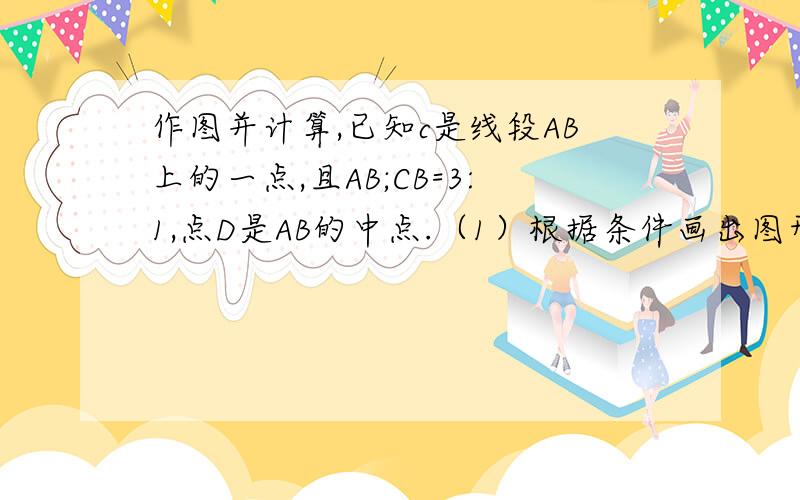 作图并计算,已知c是线段AB上的一点,且AB;CB=3:1,点D是AB的中点.（1）根据条件画出图形；（2）求线段CD和线段AB的关系；（3）求线段AC和线段BD的关系；