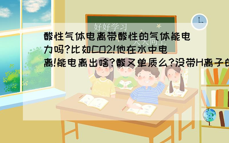 酸性气体电离带酸性的气体能电力吗?比如CO2!他在水中电离!能电离出啥?酸又单质么?没带H离子的是酸不?试写出?再问下！比如结晶析出！那析出的结晶都是溶质么？颜色和溶质一样还是？