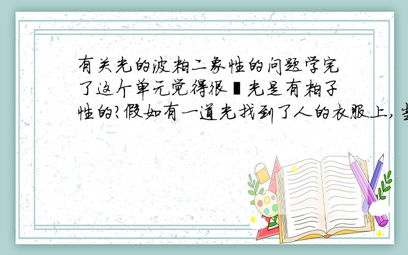 有关光的波粒二象性的问题学完了这个单元觉得很矒光是有粒子性的?假如有一道光找到了人的衣服上,当光消失的时候,衣服上留有光子么?还是说满足波粒二象性有前提?