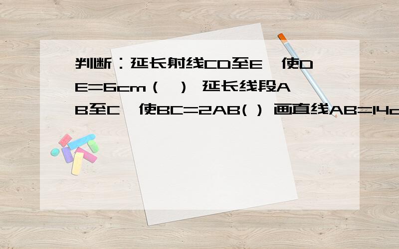 判断：延长射线CD至E,使DE=6cm（ ） 延长线段AB至C,使BC=2AB( ) 画直线AB=14cm （ ） 画射线OA,使OA=23cm