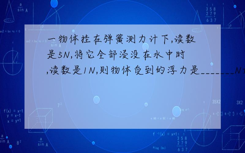 一物体挂在弹簧测力计下,读数是5N,将它全部浸没在水中时,读数是1N,则物体受到的浮力是_______N如果将物体的一半浸没在酒精中,此时弹簧秤的读数是________N