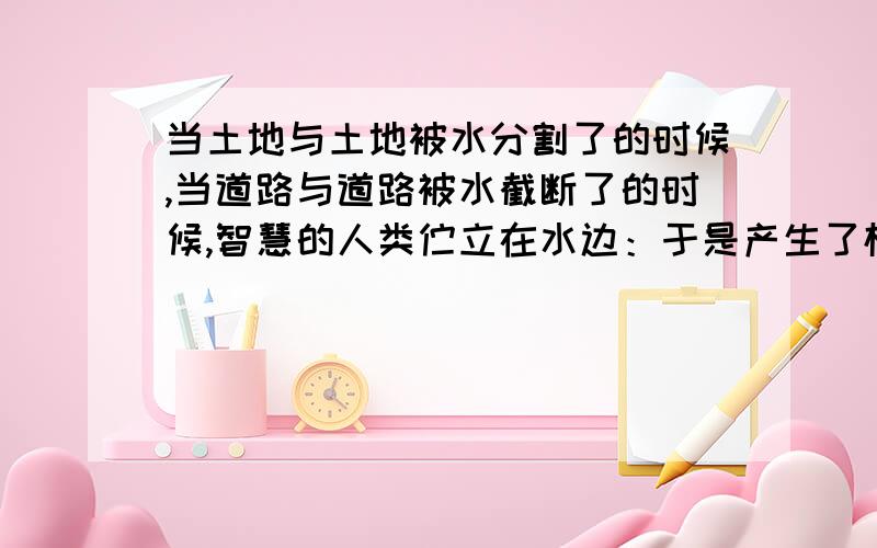 当土地与土地被水分割了的时候,当道路与道路被水截断了的时候,智慧的人类伫立在水边：于是产生了桥.苦于跋涉的人类,桥是土地与土地的连系,桥是河流与道路的爱情,桥是船只与车辆点头