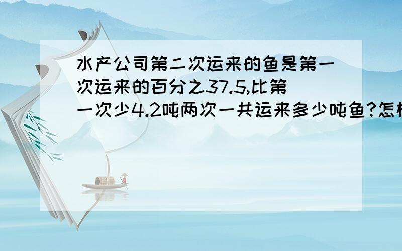 水产公司第二次运来的鱼是第一次运来的百分之37.5,比第一次少4.2吨两次一共运来多少吨鱼?怎样算?