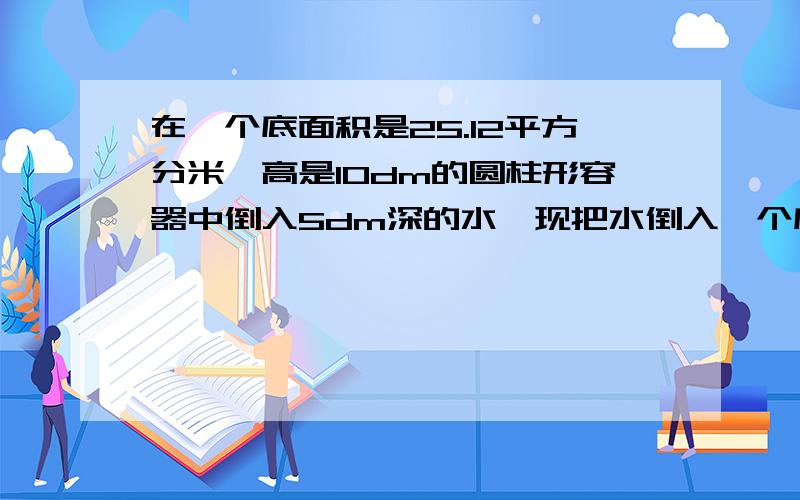 在一个底面积是25.12平方分米,高是10dm的圆柱形容器中倒入5dm深的水,现把水倒入一个底面积是12.56平方分如果好,奖赏会升高在一个底面积是25.12平方分米，高是10dm的圆柱形容器中倒入5dm深的