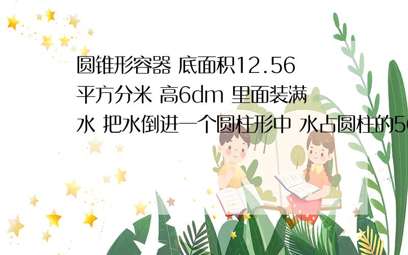 圆锥形容器 底面积12.56平方分米 高6dm 里面装满水 把水倒进一个圆柱形中 水占圆柱的50% 求圆柱体的体积