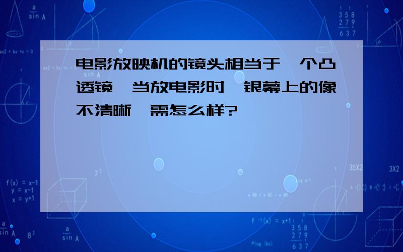 电影放映机的镜头相当于一个凸透镜,当放电影时,银幕上的像不清晰,需怎么样?