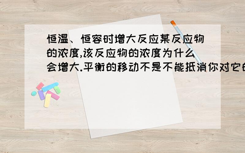 恒温、恒容时增大反应某反应物的浓度,该反应物的浓度为什么会增大.平衡的移动不是不能抵消你对它的改变?反应物的总量增加的程度不应该比平衡移动导致其转换的多吗?