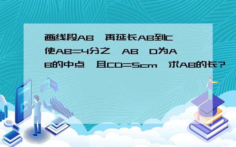 画线段AB,再延长AB到C,使AB=4分之一AB,D为AB的中点,且CD=5cm,求AB的长?