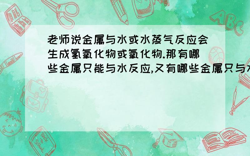 老师说金属与水或水蒸气反应会生成氢氧化物或氧化物.那有哪些金属只能与水反应,又有哪些金属只与水蒸气反应,还有哪些金属与水蒸气和水都反应,为什么?并且哪些金属与水或水蒸气反应