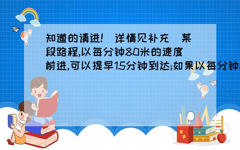 知道的请进!（详情见补充）某段路程,以每分钟80米的速度前进,可以提早15分钟到达;如果以每分钟60米的速度前进就要迟到5分钟.这段路长多少米?大家如果会就帮下我!如果好的一定采纳!