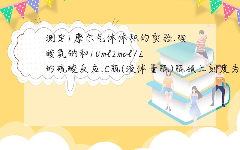 测定1摩尔气体体积的实验.碳酸氢钠和10ml2mol/L的硫酸反应.C瓶(液体量瓶)瓶颈上刻度为110ml~130ml,...测定1摩尔气体体积的实验.碳酸氢钠和10ml2mol/L的硫酸反应.C瓶(液体量瓶)瓶颈上刻度为110ml~130ml