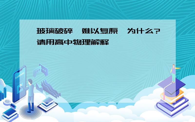 玻璃破碎,难以复原,为什么?请用高中物理解释