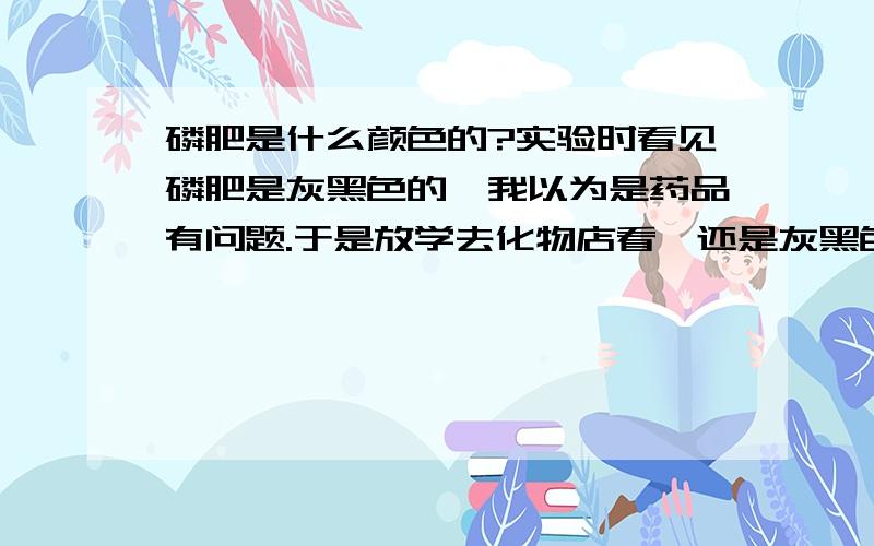 磷肥是什么颜色的?实验时看见磷肥是灰黑色的,我以为是药品有问题.于是放学去化物店看,还是灰黑色的.请问:书上写磷肥是灰白色的,我看到的是灰黑色的,哪一个对?为什么我看到灰黑色的磷