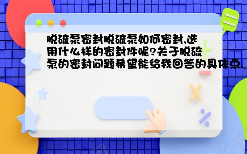 脱硫泵密封脱硫泵如何密封,选用什么样的密封件呢?关于脱硫泵的密封问题希望能给我回答的具体点.