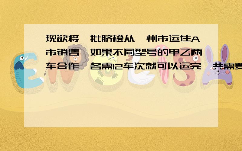 现欲将一批脐橙从赣州市运往A市销售,如果不同型号的甲乙两车合作,各需12车次就可以运完,共需要付102000元,如果甲乙两种车单独完成此项运输任务,乙种车所学的车次是甲车的1.5倍,乙种车每