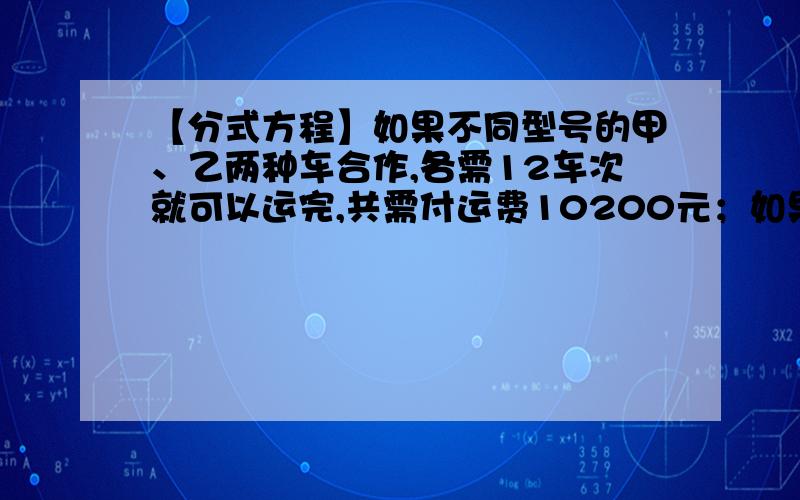 【分式方程】如果不同型号的甲、乙两种车合作,各需12车次就可以运完,共需付运费10200元；如果甲、乙两种如果不同型号的甲、乙两种车合作,各需12车次就可以运完,共需付运费10200元；如果