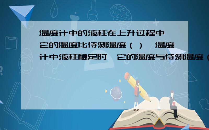 温度计中的液柱在上升过程中,它的温度比待测温度（）,温度计中液柱稳定时,它的温度与待测温度（）