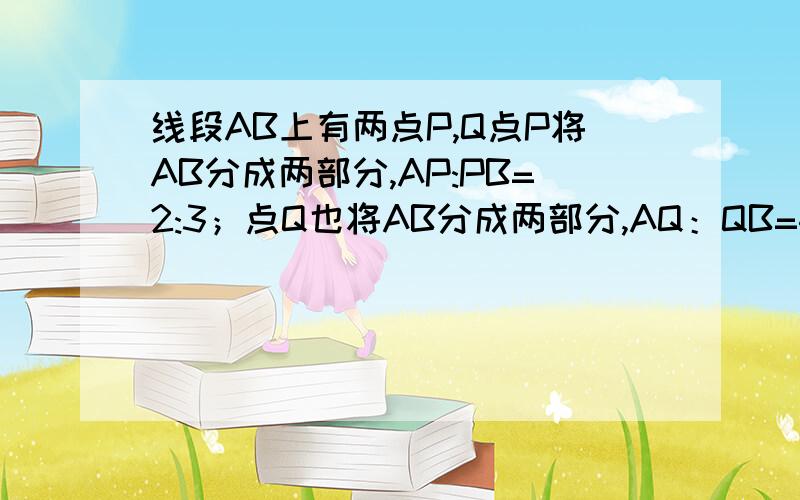 线段AB上有两点P,Q点P将AB分成两部分,AP:PB=2:3；点Q也将AB分成两部分,AQ：QB=4:1,则PQ=3cm.求AP和QB