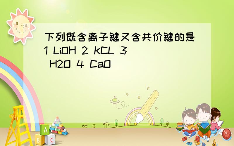 下列既含离子键又含共价键的是1 LiOH 2 KCL 3 H2O 4 CaO