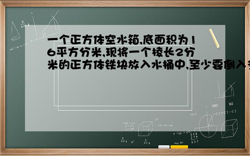 一个正方体空水箱,底面积为16平方分米,现将一个棱长2分米的正方体铁块放入水桶中,至少要倒入多少升水,才能将这个铁块淹没?（水面与铁块顶部持平就算淹没.） 以及思路,